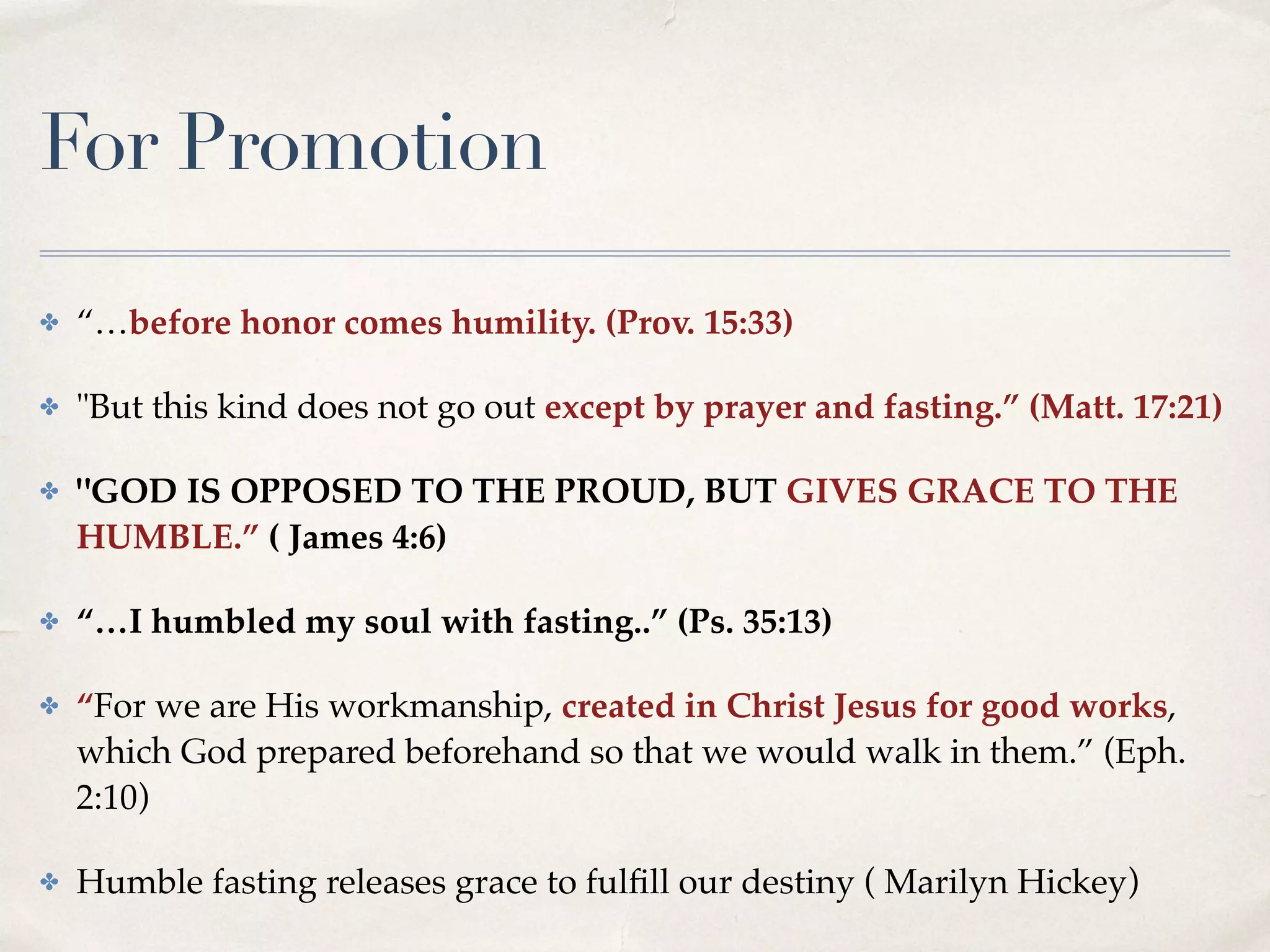 For Promotion
✤ “…before honor comes humility. (Prov. 15:33)
✤ "But this kind does not go out except by prayer and fasting.” (Matt. 17:21)
✤ "GOD IS OPPOSED TO THE PROUD, BUT GIVES GRACE TO THE
HUMBLE.” ( James 4:6)
✤ “…I humbled my soul with fasting..” (Ps. 35:13)
✤ “For we are His workmanship, created in Christ Jesus for good works,
which God prepared beforehand so that we would walk in them.” (Eph.
2:10)
✤ Humble fasting releases grace to fulﬁll our destiny ( Marilyn Hickey)
 