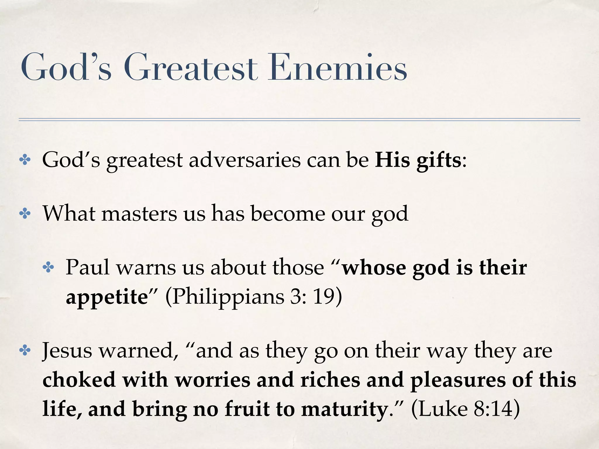 God’s Greatest Enemies
✤ God’s greatest adversaries can be His gifts:
✤ What masters us has become our god
✤ Paul warns us about those “whose god is their
appetite” (Philippians 3: 19)
✤ Jesus warned, “and as they go on their way they are
choked with worries and riches and pleasures of this
life, and bring no fruit to maturity.” (Luke 8:14)
 