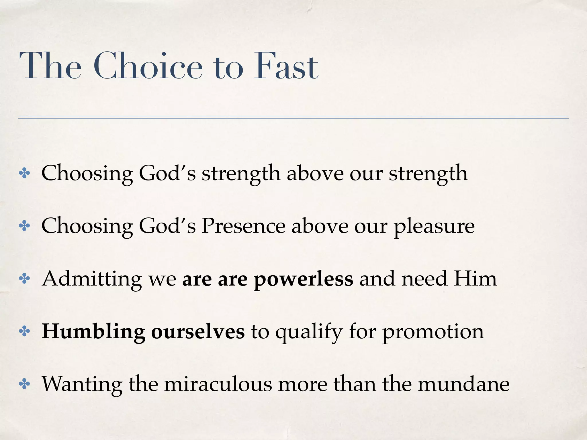 The Choice to Fast
✤ Choosing God’s strength above our strength
✤ Choosing God’s Presence above our pleasure
✤ Admitting we are are powerless and need Him
✤ Humbling ourselves to qualify for promotion
✤ Wanting the miraculous more than the mundane
 
