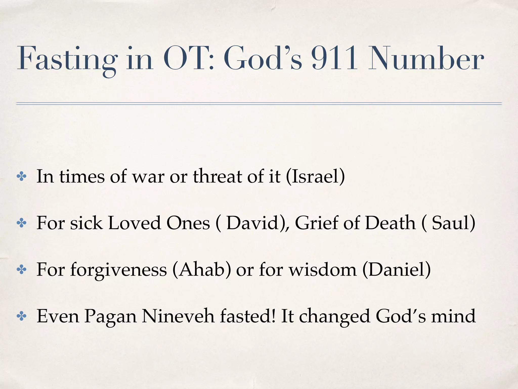 Fasting in OT: God’s 911 Number
✤ In times of war or threat of it (Israel)
✤ For sick Loved Ones ( David), Grief of Death ( Saul)
✤ For forgiveness (Ahab) or for wisdom (Daniel)
✤ Even Pagan Nineveh fasted! It changed God’s mind
 