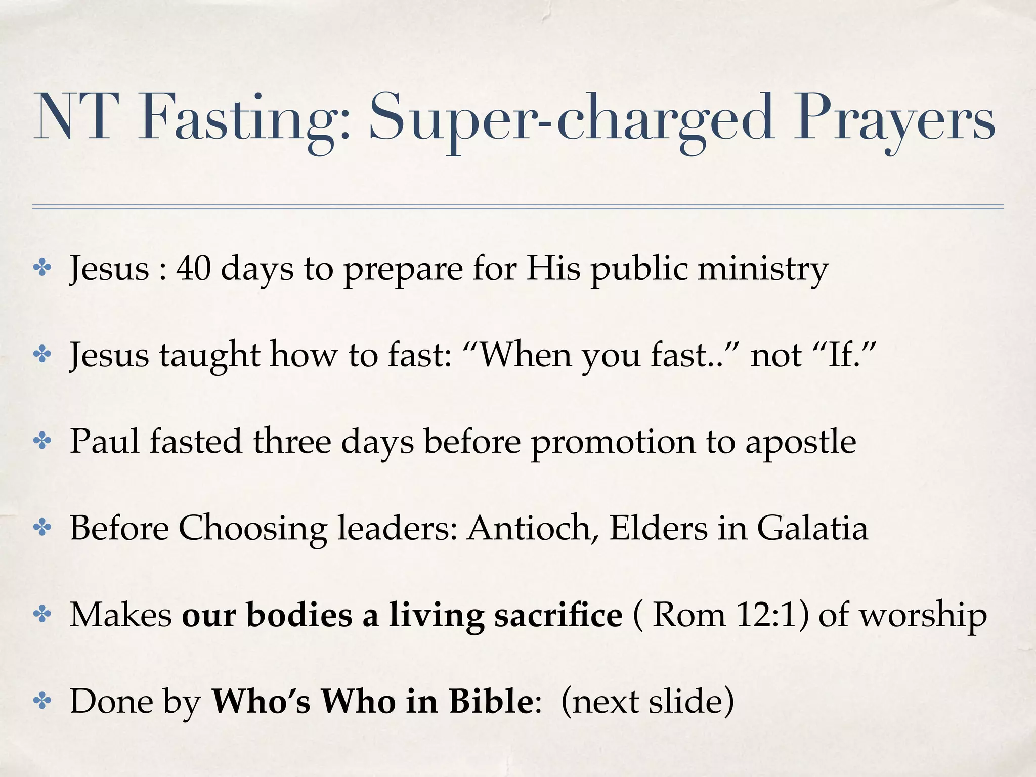 NT Fasting: Super-charged Prayers
✤ Jesus : 40 days to prepare for His public ministry
✤ Jesus taught how to fast: “When you fast..” not “If.”
✤ Paul fasted three days before promotion to apostle
✤ Before Choosing leaders: Antioch, Elders in Galatia
✤ Makes our bodies a living sacriﬁce ( Rom 12:1) of worship
✤ Done by Who’s Who in Bible: (next slide)
 