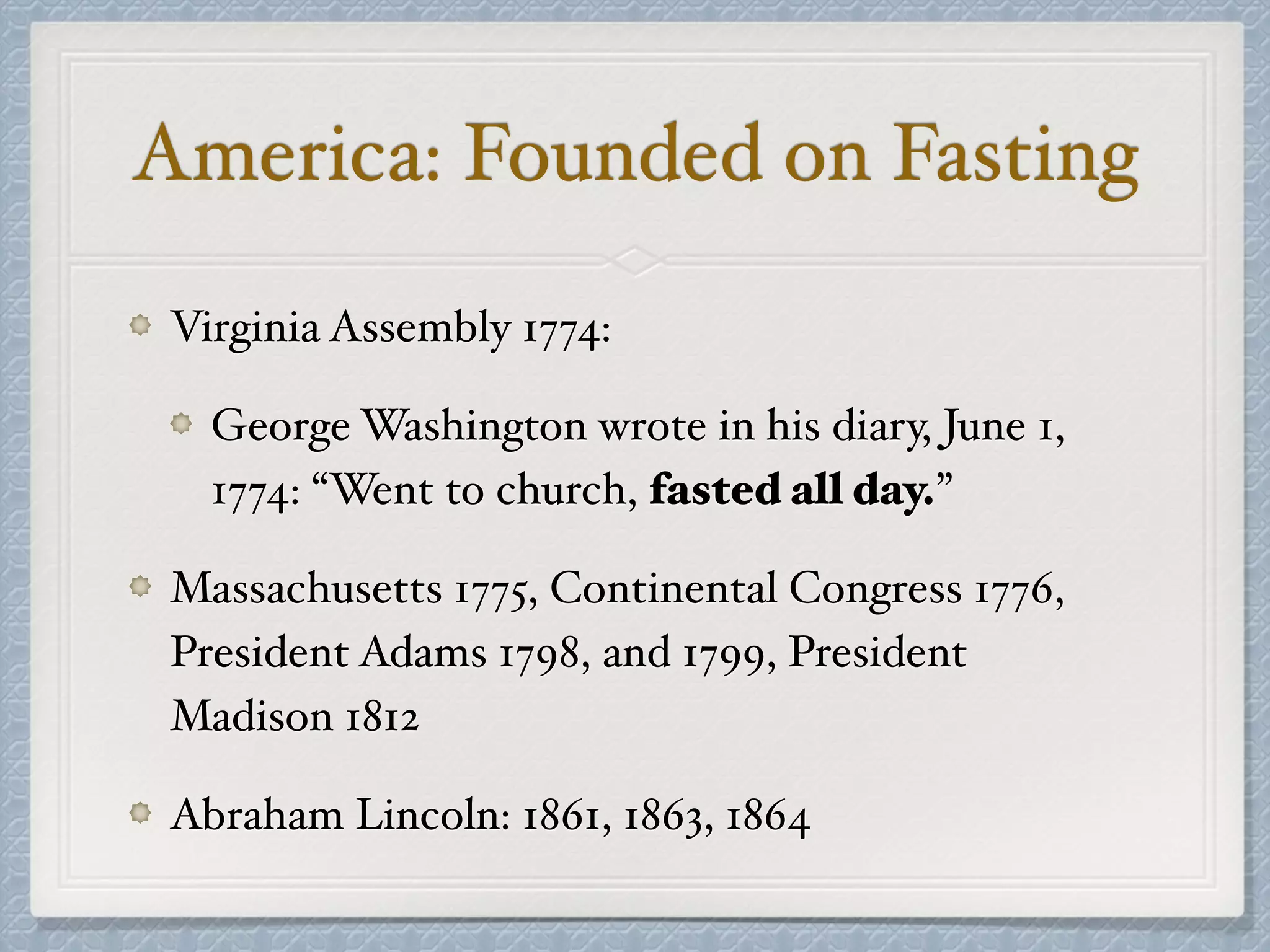 America: Founded on Fasting
Virginia Assembly 1774:
George Washington wrote in his diary, June 1,
1774: “Went to church, fasted all day.”
Massachusetts 1775, Continental Congress 1776,
President Adams 1798, and 1799, President
Madison 1812
Abraham Lincoln: 1861, 1863, 1864
 