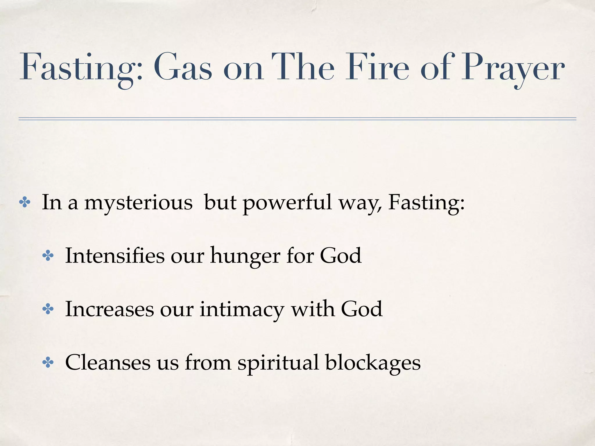 Fasting: Gas onThe Fire of Prayer
✤ In a mysterious but powerful way, Fasting:
✤ Intensiﬁes our hunger for God
✤ Increases our intimacy with God
✤ Cleanses us from spiritual blockages
 