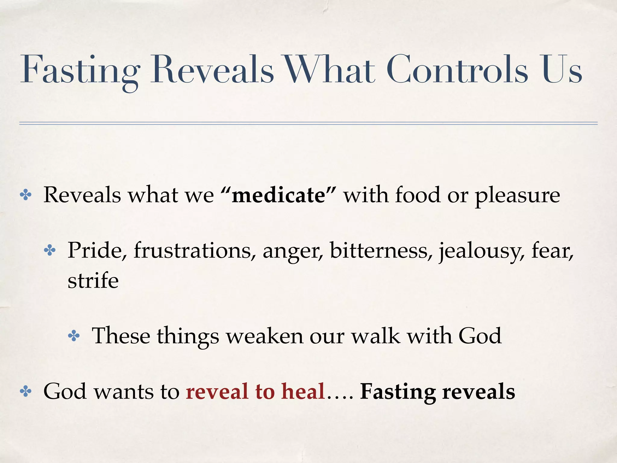 Fasting RevealsWhat Controls Us
✤ Reveals what we “medicate” with food or pleasure
✤ Pride, frustrations, anger, bitterness, jealousy, fear,
strife
✤ These things weaken our walk with God
✤ God wants to reveal to heal…. Fasting reveals
 