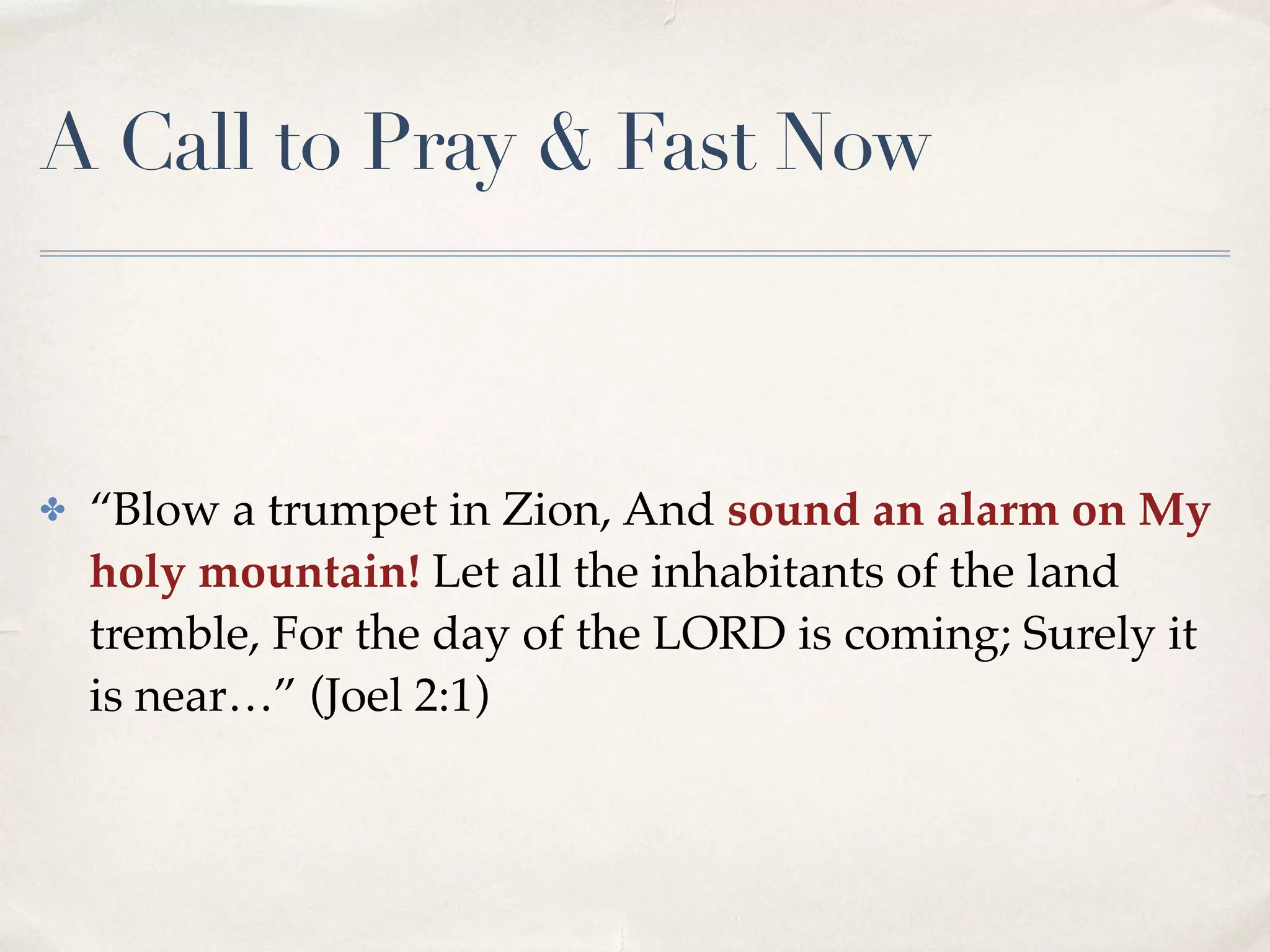 A Call to Pray & Fast Now
✤ “Blow a trumpet in Zion, And sound an alarm on My
holy mountain! Let all the inhabitants of the land
tremble, For the day of the LORD is coming; Surely it
is near…” (Joel 2:1)
 