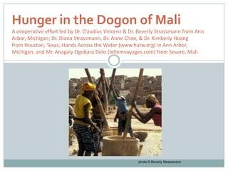 Hunger in the Dogon of Mali
A cooperative effort led by Dr. Claudius Vincenz & Dr. Beverly Strassmann from Ann
Arbor, Michigan; Dr. Diana Strassmann, Dr. Anne Chao, & Dr. Kimberly Hoang
from Houston, Texas; Hands Across the Water (www.hatw.org) in Ann Arbor,
Michigan, and Mr. Anagaly Ogobara Dolo (tellemvoyages.com) from Sevare, Mali.




                                                      photo © Beverly Strassmann
 