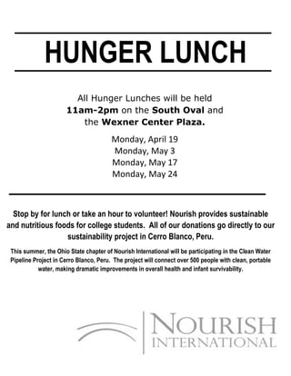 HUNGER LUNCH
                        All Hunger Lunches will be held
                      11am-2pm on the South Oval and
                          the Wexner Center Plaza.

                                        Monday, April 19
                                        Monday, May 3
                                        Monday, May 17
                                        Monday, May 24



  Stop by for lunch or take an hour to volunteer! Nourish provides sustainable
and nutritious foods for college students. All of our donations go directly to our
                  sustainability project in Cerro Blanco, Peru.
 This summer, the Ohio State chapter of Nourish International will be participating in the Clean Water
 Pipeline Project in Cerro Blanco, Peru. The project will connect over 500 people with clean, portable
            water, making dramatic improvements in overall health and infant survivability.
 