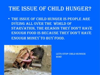 the issue of Child hunger?
• the issue of Child hunger is people are
  dyeing all over the world of
  starvation, the reason they don’t have
  enough food is BeCause they don’t have
  enough money to Buy food.


                       lets stop Child hunger
                       now!
 