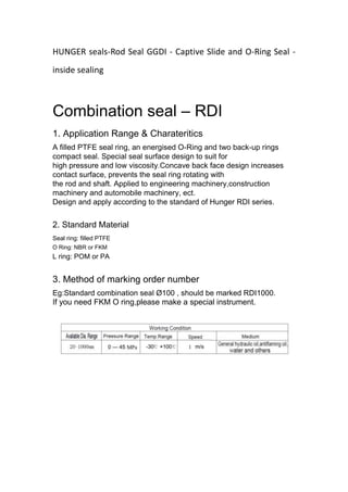 HUNGER seals-Rod Seal GGDI - Captive Slide and O-Ring Seal -
inside sealing
Combination seal – RDI
1. Application Range & Charateritics
A filled PTFE seal ring, an energised O-Ring and two back-up rings
compact seal. Special seal surface design to suit for
high pressure and low viscosity.Concave back face design increases
contact surface, prevents the seal ring rotating with
the rod and shaft. Applied to engineering machinery,construction
machinery and automobile machinery, ect.
Design and apply according to the standard of Hunger RDI series.
2. Standard Material
Seal ring: filled PTFE
O Ring: NBR or FKM
L ring: POM or PA
3. Method of marking order number
Eg:Standard combination seal Ø100 , should be marked RDI1000.
If you need FKM O ring,please make a special instrument.
 