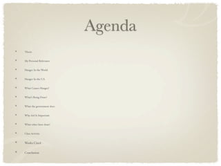 Agenda
Thesis


My Personal Relevance


Hunger In the World


Hunger In the U.S.


What Causes Hunger?


What’s Being Done?


What the government does


Why Aid Is Important


What other have done!


Class Activity


Works Cited


Conclusion
 