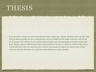 THESIS


Every day there is someone out in the world who hasn’t had a meal in days, someone who doesn’t have any food. And
every day there are people who have a meal and more with out a thought in all the people around the world who are
not as fortunate. Now with the way the economy has been headed, more and more people are headed towards empty
bowls. Hunger is spread worldwide and I want to bring attention to it because it is often over looked. People who are
well off often don’t realize how good they have it and how many people are dying to have that last slice of bread
thrown into the trash after dinner. It is a growing problem that deserves proper attention.
 