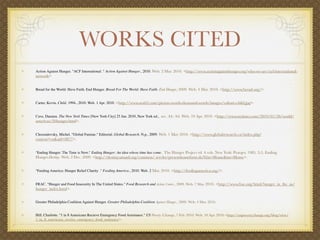 WORKS CITED
Action Against Hunger. "ACF International ." Action Against Hunger., 2010. Web. 2 Mar. 2010. <http://www.actionagainsthunger.org/who-we-are/acf-international-
network>


Bread for the World: Have Faith. End Hunger. Bread For The World: Have Faith. End Hunger, 2009. Web. 4 Mar. 2010. <http://www.bread.org/>.


Carter, Kevin. Child. 1994., 2010. Web. 1 Apr. 2010. <http://www.arab2.com/picture-worth-thousand-words/images/vulture-child.jpg>.


Cave, Damien. The New York Times [New York City] 25 Jan. 2010, New York ed.,  sec. A4: A4. Web. 19 Apr. 2010. <http://www.nytimes.com/2010/01/26/world/
americas/26hunger.html>.


Chossudovsky, Michel. "Global Famine." Editorial. Global Research. N.p., 2009. Web. 1 May 2010. <http://www.globalresearch.ca/index.php?
context=va&aid=8877>.


"Ending Hunger: The Time is Now." Ending Hunger: An idea whose time has come.  The Hunger Project ed. 4 vols. New York: Praeger, 1985. 2-5. Ending
Hunger.Destiny. Web. 2 Dec. 2009. <http://destiny.umasd.org/common/ servlet/presenthomeform.do?l2m=Home&tm=Home>.


"Feeding America: Hunger Relief Charity ." Feeding America., 2010. Web. 2 Mar. 2010. <http://feedingamerica.org/>.


FRAC. "Hunger and Food Insecurity In The United States." Food Research and Action Center., 2009. Web. 7 May 2010. <http://www.frac.org/html/hunger_in_the_us/
hunger_index.html>.


Greater Philadelphia Coalition Against Hunger. Greater Philadelphia Coalition Against Hunger., 2009. Web. 4 Mar. 2010.


Hill, Charlotte. "1 in 8 Americans Recieve Emergency Food Assistance." US Poverty. Change, 7 Feb. 2010. Web. 10 Apr. 2010.<http://uspoverty.change.org/blog/view/
1_in_8_americans_receive_emergency_food_assistance>.
 