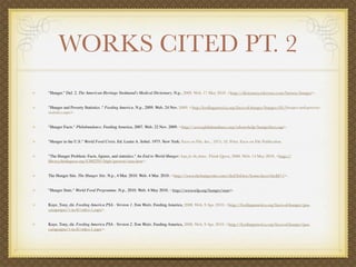 WORKS CITED PT. 2
"Hunger." Def. 2. The American Heritage Stedmand's Medical Dictionary. N.p., 2009. Web. 17 May 2010. <http://dictionary.reference.com/browse/hunger>.


"Hunger and Poverty Statistics ." Feeding America. N.p., 2009. Web. 24 Nov. 2009. <http:/feedingamerica.org/faces-of-hunger/hunger-101/hunger-and-poverty-
statistics.aspx>.


"Hunger Facts." Philabundance. Feeding America, 2007. Web. 22 Nov. 2009. <http://www.philabundance.org/whowehelp/hungerfacts.asp>.


"Hunger in the U.S." World Food Crisis. Ed. Lester A. Sobel. 1975. New York: Facts on File, Inc., 1975. 33. Print. Facts on File Publication.


"The Hunger Problem: Facts, ﬁgures, and statistics." An End to World Hunger: hope for the future. Think Quest, 2000. Web. 14 May 2010. <http://
library.thinkquest.org/C002291/high/present/stats.htm>.


The Hunger Site. The Hunger Site. N.p., 4 Mar. 2010. Web. 4 Mar. 2010. <http://www.thehungersite.com/clickToGive/home.faces?siteId=1>.


"Hunger Stats." World Food Programme. N.p., 2010. Web. 4 May 2010. <http://www.wfp.org/hunger/stats>.


Kaye, Tony, dir. Feeding America PSA - Version 1. Tom Waits. Feeding America, 2008. Web. 9 Apr. 2010. <http://feedingamerica.org/faces-of-hunger/psa-
campaigns/1-in-8/video-1.aspx>.


Kaye, Tony, dir. Feeding America PSA - Version 2. Tom Waits. Feeding America, 2008. Web. 9 Apr. 2010. <http://feedingamerica.org/faces-of-hunger/psa-
campaigns/1-in-8/video-1.aspx>.
 