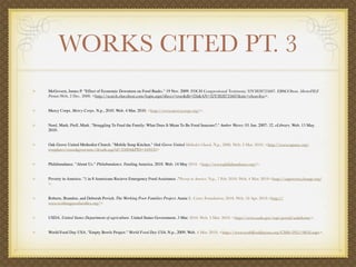WORKS CITED PT. 3
McGovern, James P. "Effect of Economic Downturn on Food Banks." 19 Nov. 2009. FDCH Congressional Testimony. 32Y3828725607. EBSCOhost. MasterFILE
Premier.Web. 2 Dec. 2009. <http://search.ebscohost.com/login.aspx?direct=true&db=f5h&AN=32Y3828725607&site=ehost-live>.


Mercy Corps. Mercy Corps. N.p., 2010. Web. 4 Mar. 2010. <http://www.mercycorps.org/>.


Nord, Mark; Prell, Mark. "Struggling To Feed the Family: What Does It Mean To Be Food Insecure?." Amber Waves. 01 Jun. 2007: 32. eLibrary. Web. 13 May.
2010.


Oak Grove United Methodist Church. "Mobile Soup Kitchen." Oak Grove United Methodist Church. N.p., 2006. Web. 2 Mar. 2010. <http://www.ogumc.org/
templates/cusoakgroveumc/details.asp?id=35004&PID=449435>


Philabundance. "About Us." Philabundance. Feeding America, 2010. Web. 14 May 2010. <http://www.philabundance.org/>.


Poverty in America. "1 in 8 Americans Recieve Emergency Food Assistance ."Poverty in America. N.p., 7 Feb. 2010. Web. 4 Mar. 2010.<http://uspoverty.change.org/
>.


Roberts, Brandon, and Deborah Povich. The Working Poor Families Project. Annie E. Casey Foundation, 2010. Web. 10 Apr. 2010.<http://
www.workingpoorfamilies.org/>.


USDA. United States Department of agriculture. United States Government, 3 Mar. 2010. Web. 3 Mar. 2010. <http://www.usda.gov/wps/portal/usdahome>.


World Food Day USA. "Empty Bowls Project." World Food Day USA. N.p., 2009. Web. 4 Mar. 2010. <http://www.worldfooddayusa.org/CMS/2951/9818.aspx>.
 