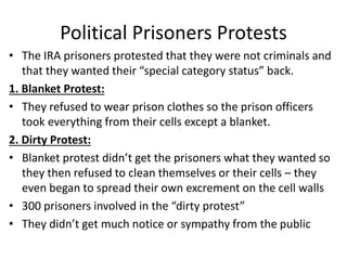 Political Prisoners Protests
• The IRA prisoners protested that they were not criminals and
that they wanted their “special category status” back.
1. Blanket Protest:
• They refused to wear prison clothes so the prison officers
took everything from their cells except a blanket.
2. Dirty Protest:
• Blanket protest didn’t get the prisoners what they wanted so
they then refused to clean themselves or their cells – they
even began to spread their own excrement on the cell walls
• 300 prisoners involved in the “dirty protest”
• They didn’t get much notice or sympathy from the public
 