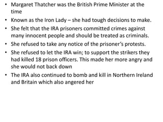 • Margaret Thatcher was the British Prime Minister at the
time
• Known as the Iron Lady – she had tough decisions to make.
• She felt that the IRA prisoners committed crimes against
many innocent people and should be treated as criminals.
• She refused to take any notice of the prisoner’s protests.
• She refused to let the IRA win; to support the strikers they
had killed 18 prison officers. This made her more angry and
she would not back down
• The IRA also continued to bomb and kill in Northern Ireland
and Britain which also angered her
 