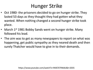 Hunger Strike
• Oct 1980- the prisoners decided to go on hunger strike. They
lasted 53 days as they thought they had gotten what they
wanted. When nothing changed a second hunger strike took
place.
• March 1st 1981 Bobby Sands went on hunger strike. Many
followed his lead.
• The aim was to get as many newspapers to report on what was
happening, get public sympathy as they neared death and then
surely Thatcher would have to give in to their demands.
https://www.youtube.com/watch?v=RtXCfLT9WdU&t=2035
 