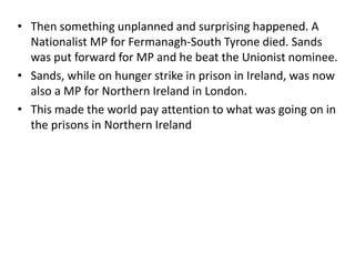 • Then something unplanned and surprising happened. A
Nationalist MP for Fermanagh-South Tyrone died. Sands
was put forward for MP and he beat the Unionist nominee.
• Sands, while on hunger strike in prison in Ireland, was now
also a MP for Northern Ireland in London.
• This made the world pay attention to what was going on in
the prisons in Northern Ireland
 