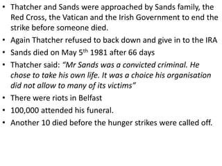 • Thatcher and Sands were approached by Sands family, the
Red Cross, the Vatican and the Irish Government to end the
strike before someone died.
• Again Thatcher refused to back down and give in to the IRA
• Sands died on May 5th 1981 after 66 days
• Thatcher said: “Mr Sands was a convicted criminal. He
chose to take his own life. It was a choice his organisation
did not allow to many of its victims”
• There were riots in Belfast
• 100,000 attended his funeral.
• Another 10 died before the hunger strikes were called off.
 