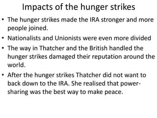 Impacts of the hunger strikes
• The hunger strikes made the IRA stronger and more
people joined.
• Nationalists and Unionists were even more divided
• The way in Thatcher and the British handled the
hunger strikes damaged their reputation around the
world.
• After the hunger strikes Thatcher did not want to
back down to the IRA. She realised that power-
sharing was the best way to make peace.
 