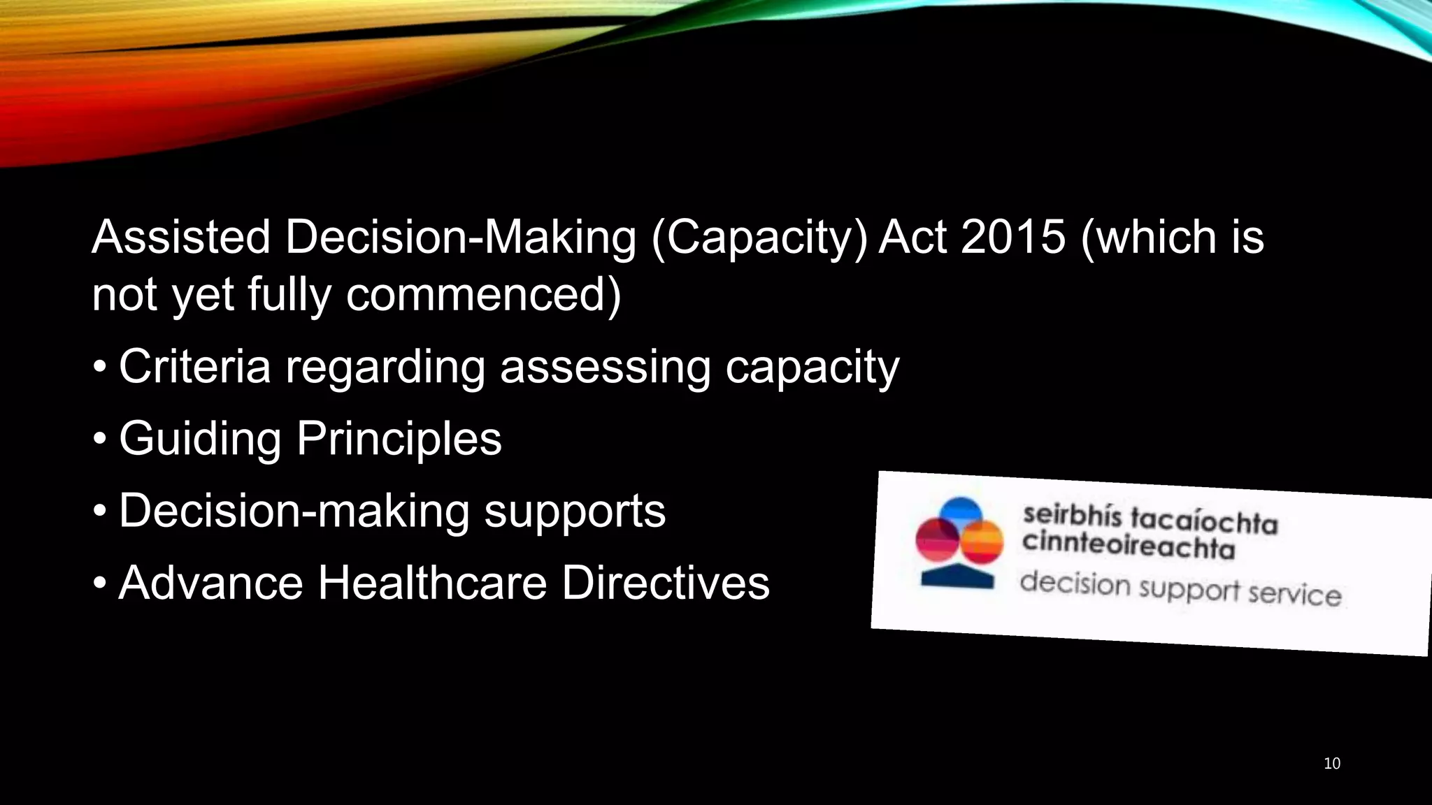 Assisted Decision-Making (Capacity) Act 2015 (which is
not yet fully commenced)
• Criteria regarding assessing capacity
• Guiding Principles
• Decision-making supports
• Advance Healthcare Directives
10
 