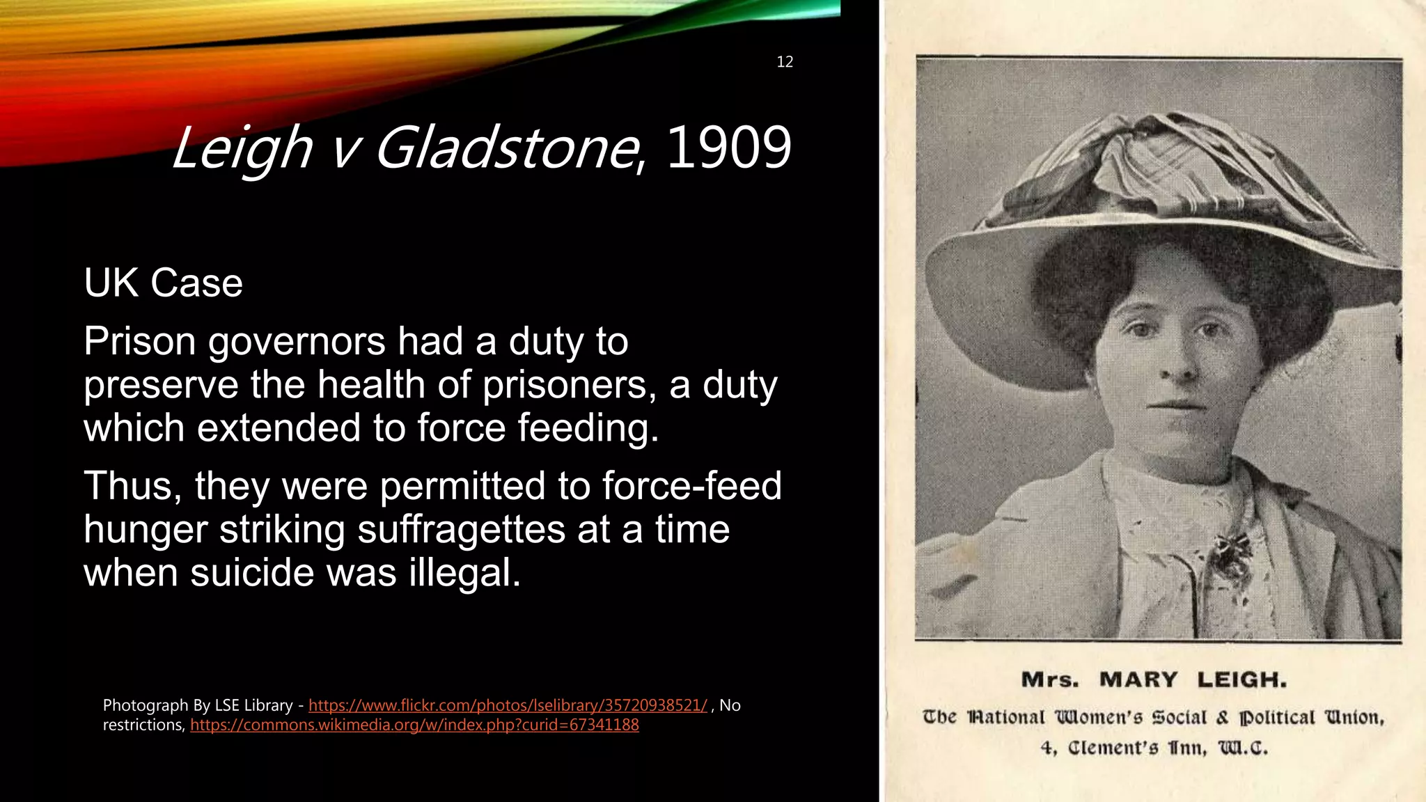 Leigh v Gladstone, 1909
12
UK Case
Prison governors had a duty to
preserve the health of prisoners, a duty
which extended to force feeding.
Thus, they were permitted to force-feed
hunger striking suffragettes at a time
when suicide was illegal.
Photograph By LSE Library - https://www.flickr.com/photos/lselibrary/35720938521/ , No
restrictions, https://commons.wikimedia.org/w/index.php?curid=67341188
 