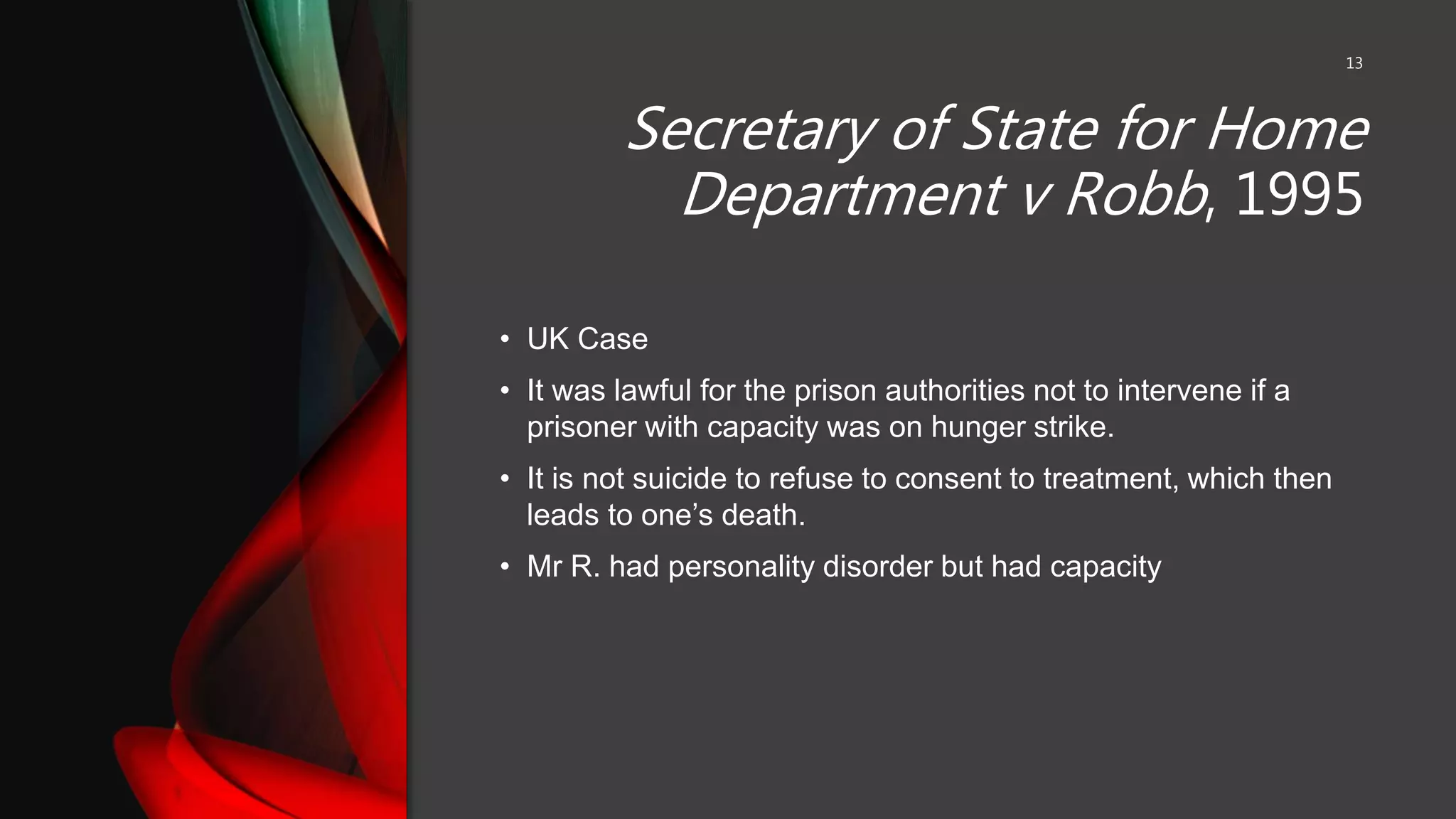 Secretary of State for Home
Department v Robb, 1995
13
• UK Case
• It was lawful for the prison authorities not to intervene if a
prisoner with capacity was on hunger strike.
• It is not suicide to refuse to consent to treatment, which then
leads to one’s death.
• Mr R. had personality disorder but had capacity
 