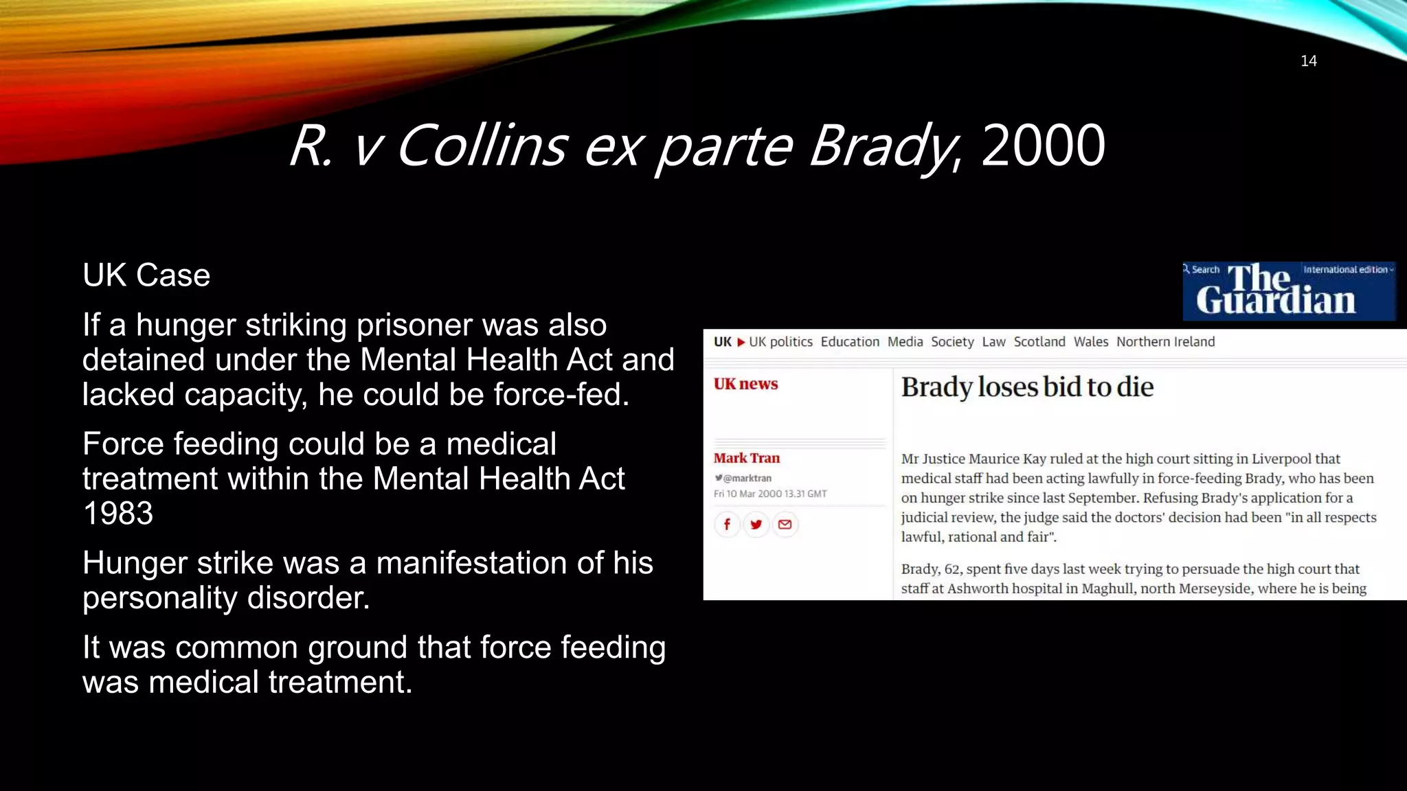 R. v Collins ex parte Brady, 2000
14
UK Case
If a hunger striking prisoner was also
detained under the Mental Health Act and
lacked capacity, he could be force-fed.
Force feeding could be a medical
treatment within the Mental Health Act
1983
Hunger strike was a manifestation of his
personality disorder.
It was common ground that force feeding
was medical treatment.
 