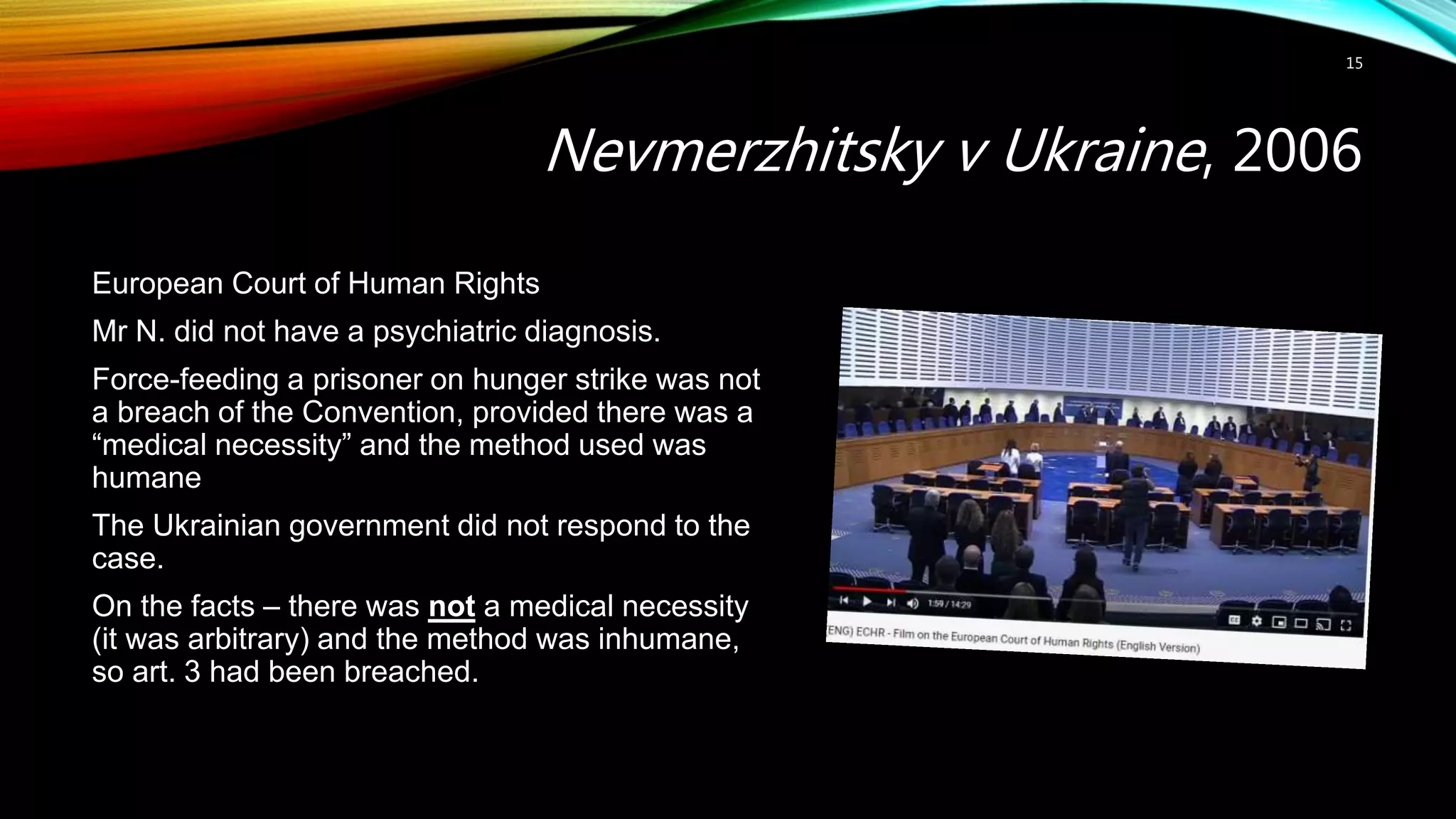 Nevmerzhitsky v Ukraine, 2006
15
European Court of Human Rights
Mr N. did not have a psychiatric diagnosis.
Force-feeding a prisoner on hunger strike was not
a breach of the Convention, provided there was a
“medical necessity” and the method used was
humane
The Ukrainian government did not respond to the
case.
On the facts – there was not a medical necessity
(it was arbitrary) and the method was inhumane,
so art. 3 had been breached.
 