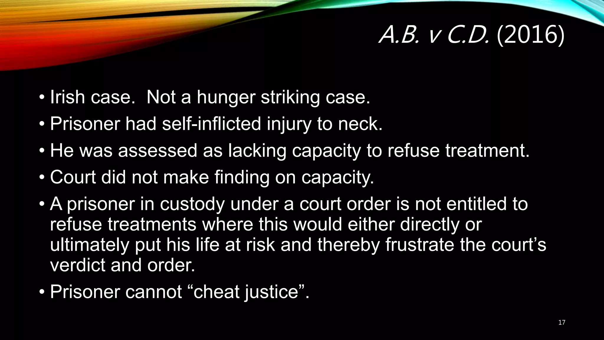 A.B. v C.D. (2016)
• Irish case. Not a hunger striking case.
• Prisoner had self-inflicted injury to neck.
• He was assessed as lacking capacity to refuse treatment.
• Court did not make finding on capacity.
• A prisoner in custody under a court order is not entitled to
refuse treatments where this would either directly or
ultimately put his life at risk and thereby frustrate the court’s
verdict and order.
• Prisoner cannot “cheat justice”.
17
 