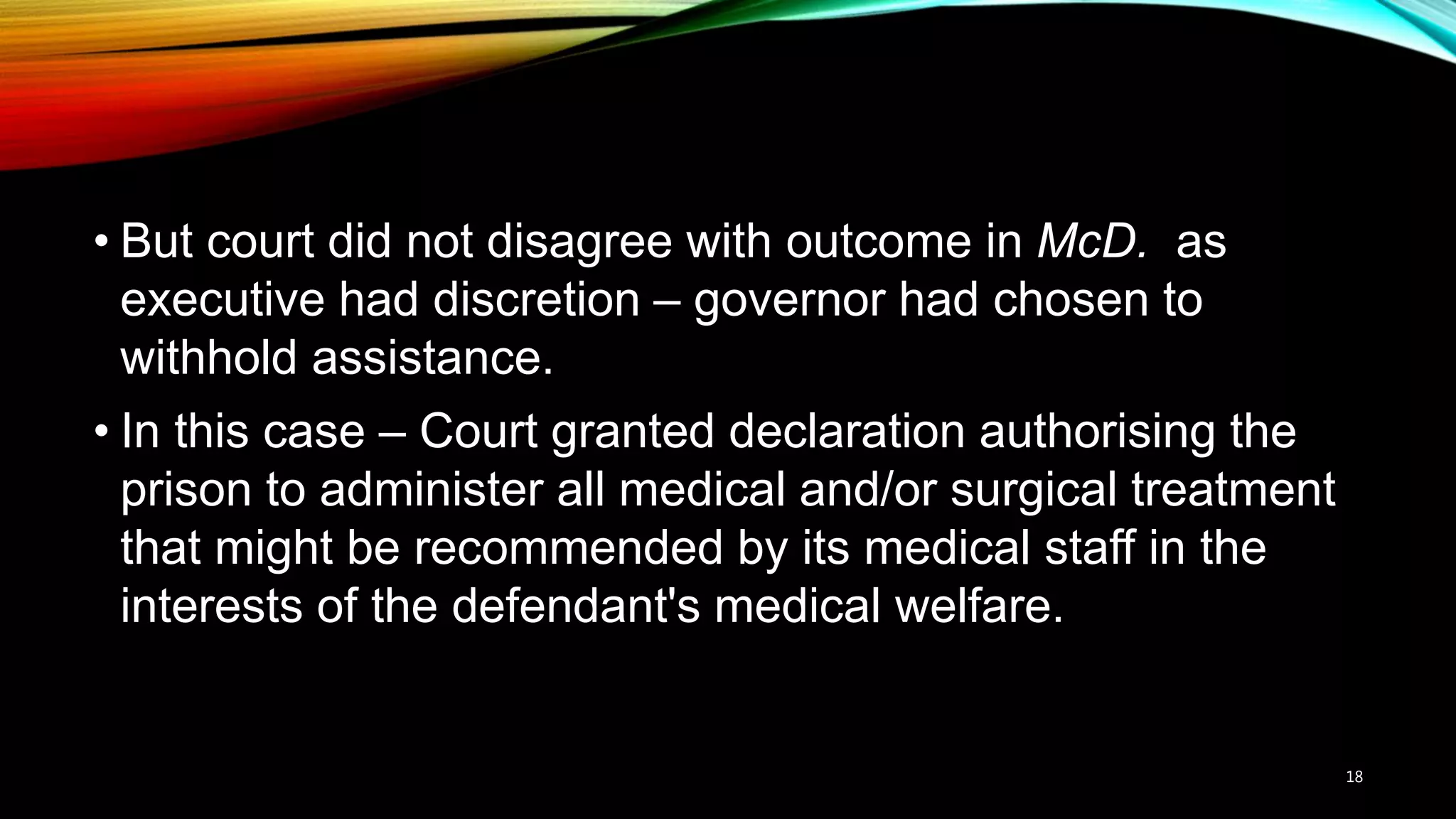 • But court did not disagree with outcome in McD. as
executive had discretion – governor had chosen to
withhold assistance.
• In this case – Court granted declaration authorising the
prison to administer all medical and/or surgical treatment
that might be recommended by its medical staff in the
interests of the defendant's medical welfare.
18
 