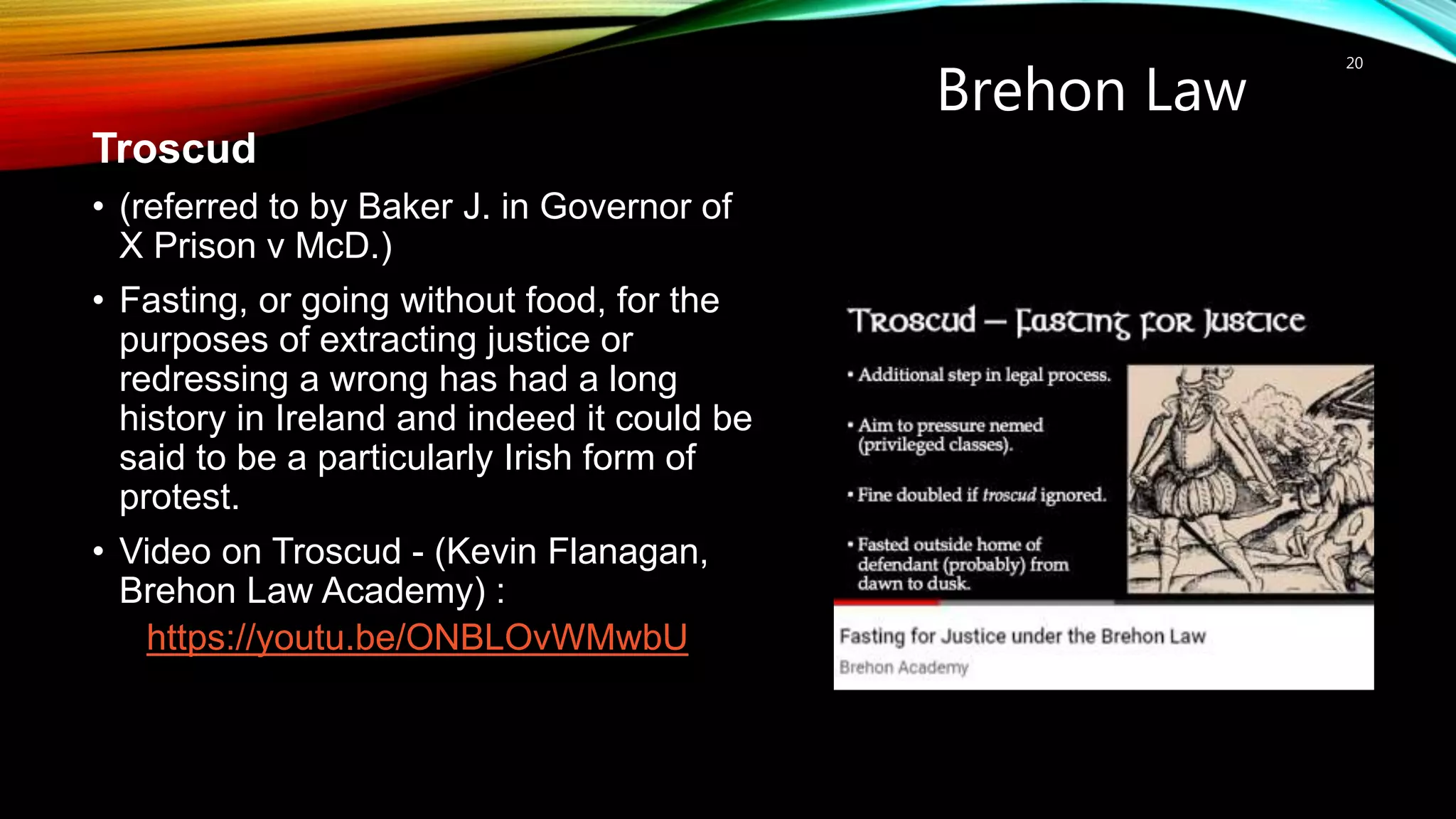 Brehon Law
20
Troscud
• (referred to by Baker J. in Governor of
X Prison v McD.)
• Fasting, or going without food, for the
purposes of extracting justice or
redressing a wrong has had a long
history in Ireland and indeed it could be
said to be a particularly Irish form of
protest.
• Video on Troscud - (Kevin Flanagan,
Brehon Law Academy) :
https://youtu.be/ONBLOvWMwbU
 