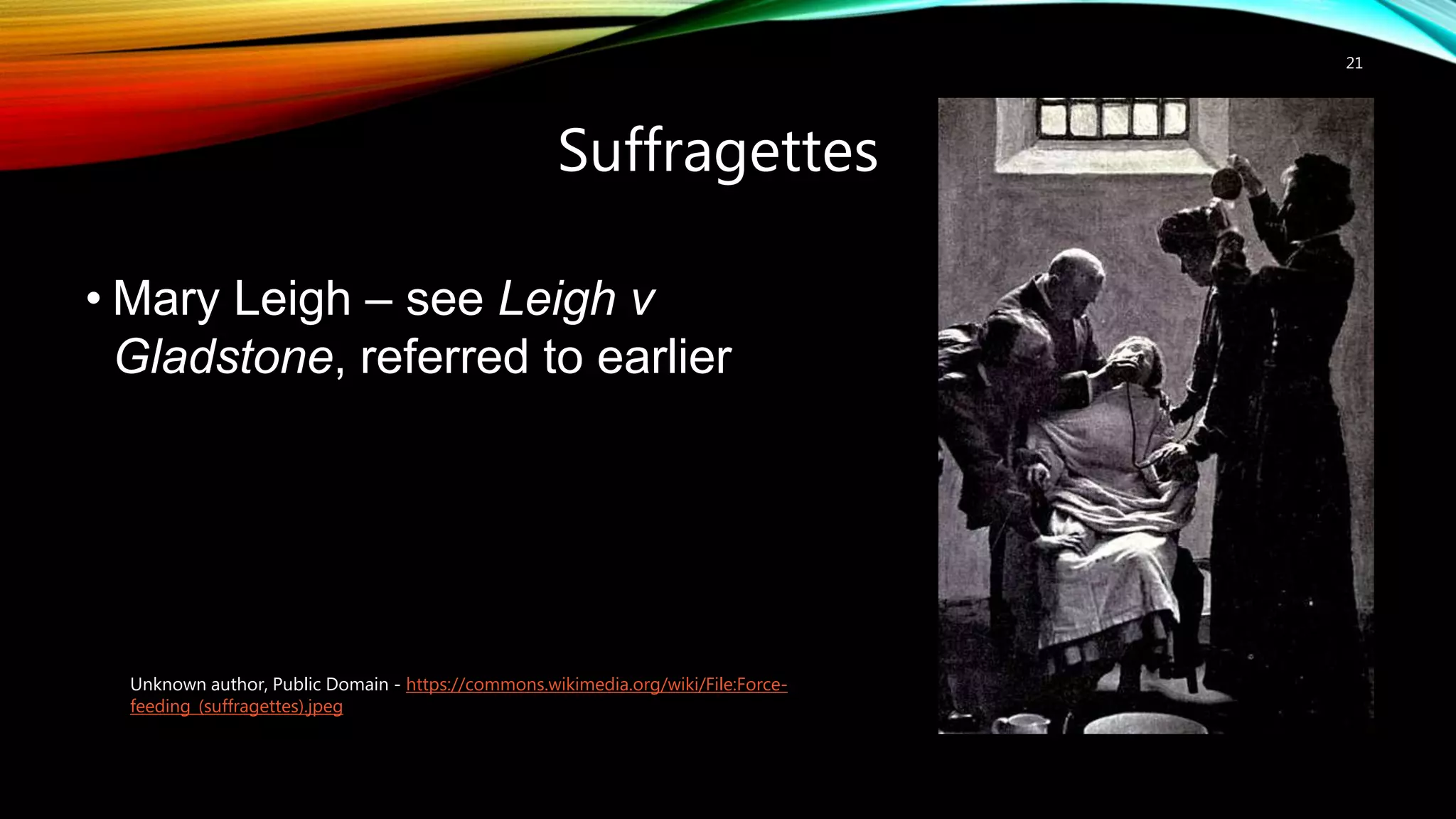 Suffragettes
21
• Mary Leigh – see Leigh v
Gladstone, referred to earlier
Unknown author, Public Domain - https://commons.wikimedia.org/wiki/File:Force-
feeding_(suffragettes).jpeg
 