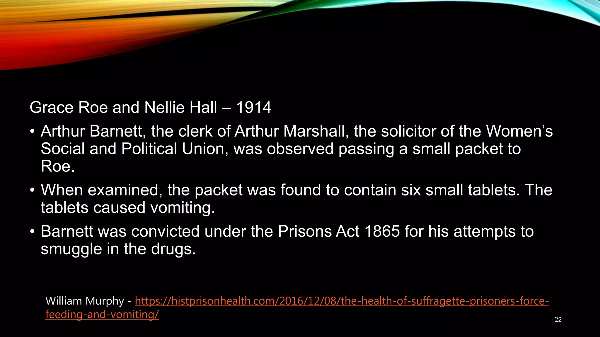 Grace Roe and Nellie Hall – 1914
• Arthur Barnett, the clerk of Arthur Marshall, the solicitor of the Women’s
Social and Political Union, was observed passing a small packet to
Roe.
• When examined, the packet was found to contain six small tablets. The
tablets caused vomiting.
• Barnett was convicted under the Prisons Act 1865 for his attempts to
smuggle in the drugs.
22
William Murphy - https://histprisonhealth.com/2016/12/08/the-health-of-suffragette-prisoners-force-
feeding-and-vomiting/
 