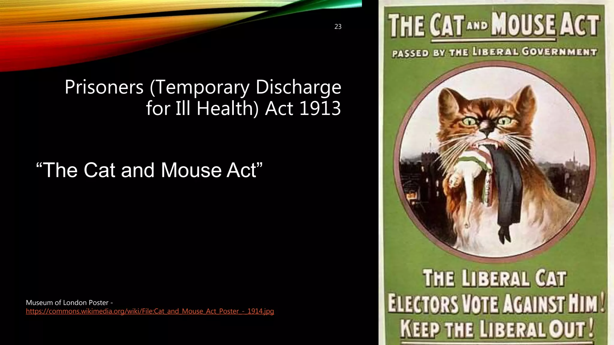 Prisoners (Temporary Discharge
for Ill Health) Act 1913
23
“The Cat and Mouse Act”
Museum of London Poster -
https://commons.wikimedia.org/wiki/File:Cat_and_Mouse_Act_Poster_-_1914.jpg
 