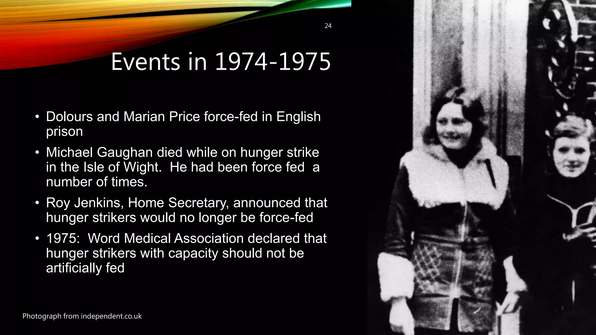 Events in 1974-1975
24
• Dolours and Marian Price force-fed in English
prison
• Michael Gaughan died while on hunger strike
in the Isle of Wight. He had been force fed a
number of times.
• Roy Jenkins, Home Secretary, announced that
hunger strikers would no longer be force-fed
• 1975: Word Medical Association declared that
hunger strikers with capacity should not be
artificially fed
Photograph from independent.co.uk
 