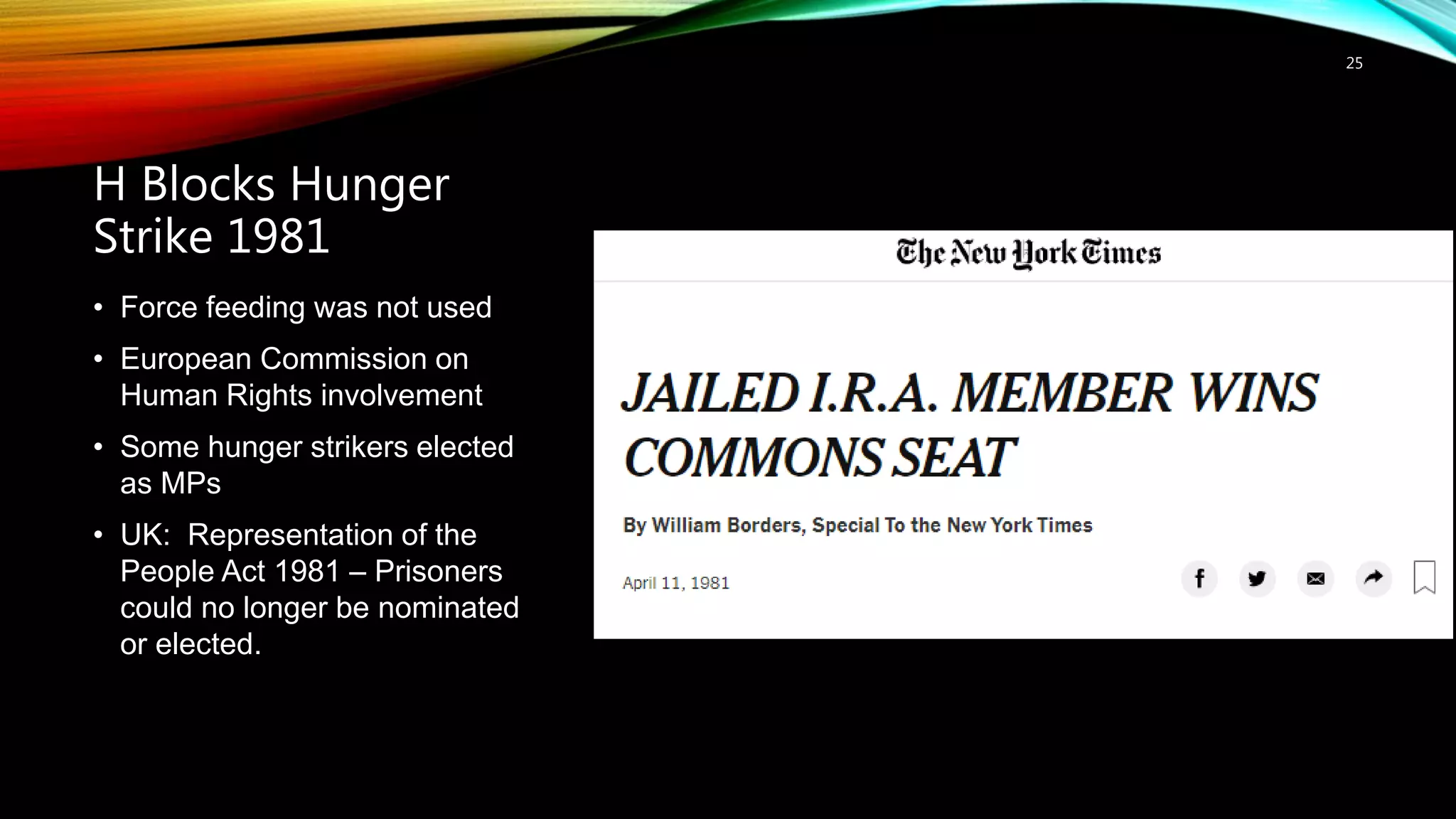 H Blocks Hunger
Strike 1981
25
• Force feeding was not used
• European Commission on
Human Rights involvement
• Some hunger strikers elected
as MPs
• UK: Representation of the
People Act 1981 – Prisoners
could no longer be nominated
or elected.
 