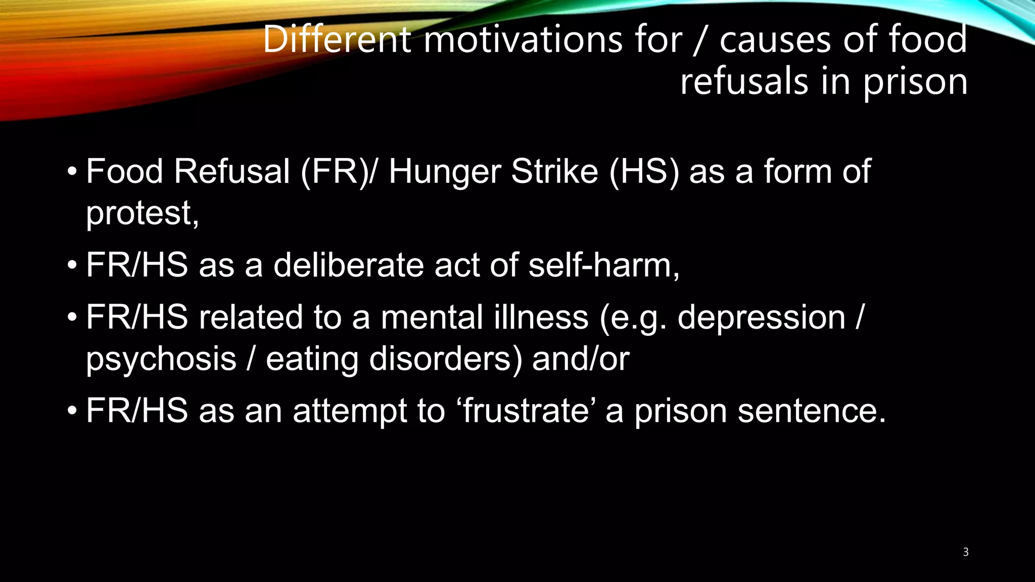 Different motivations for / causes of food
refusals in prison
• Food Refusal (FR)/ Hunger Strike (HS) as a form of
protest,
• FR/HS as a deliberate act of self-harm,
• FR/HS related to a mental illness (e.g. depression /
psychosis / eating disorders) and/or
• FR/HS as an attempt to ‘frustrate’ a prison sentence.
3
 