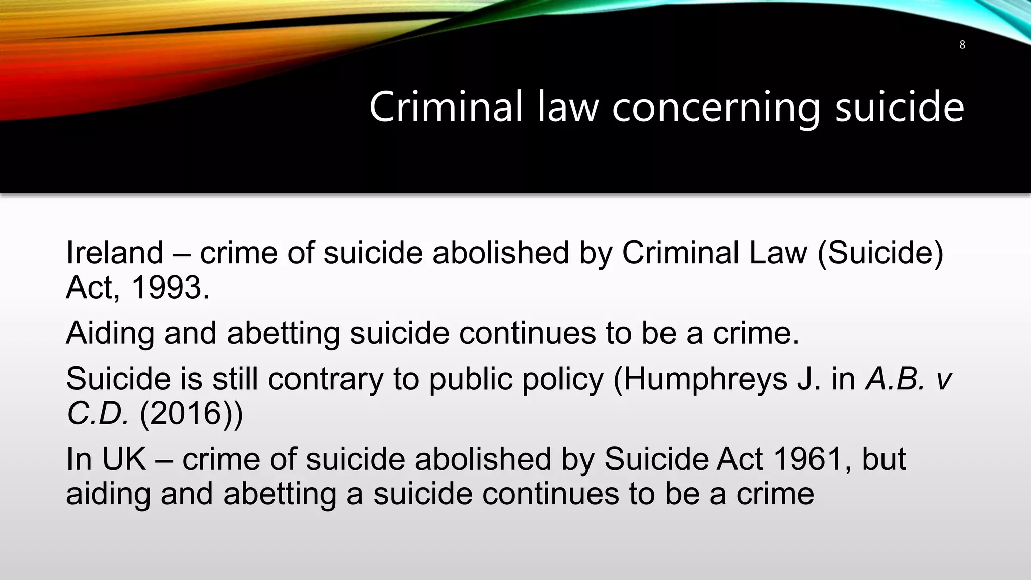 Criminal law concerning suicide
8
Ireland – crime of suicide abolished by Criminal Law (Suicide)
Act, 1993.
Aiding and abetting suicide continues to be a crime.
Suicide is still contrary to public policy (Humphreys J. in A.B. v
C.D. (2016))
In UK – crime of suicide abolished by Suicide Act 1961, but
aiding and abetting a suicide continues to be a crime
 
