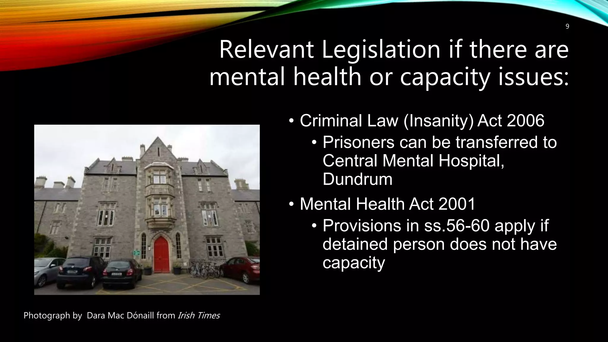 Relevant Legislation if there are
mental health or capacity issues:
9
• Criminal Law (Insanity) Act 2006
• Prisoners can be transferred to
Central Mental Hospital,
Dundrum
• Mental Health Act 2001
• Provisions in ss.56-60 apply if
detained person does not have
capacity
Photograph by Dara Mac Dónaill from Irish Times
 