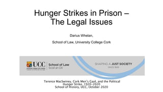 Hunger Strikes in Prison –
The Legal Issues
Darius Whelan,
School of Law, University College Cork
Terence MacSwiney, Cork Men’s Gaol, and the Political
Hunger Strike, 1920-2020
School of History, UCC, October 2020
 