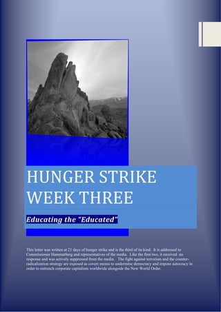 HUNGER STRIKE
WEEK THREE
Educating the “Educated”


This letter was written at 21 days of hunger strike and is the third of its kind. It is addressed to
Commissioner Hammarberg and representatives of the media. Like the first two, it received no
response and was actively suppressed from the media. The fight against terrorism and the counter-
radicalization strategy are exposed as covert means to undermine democracy and impose autocracy in
order to entrench corporate capitalism worldwide alongside the New World Order.
 