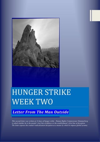 HUNGER STRIKE
WEEK TWO
 Letter From The Man Outside

This second letter was written at 14 days of hunger strike. Human Rights Commissioner Hammarberg
is asked whether he is the people’s last line of defence or the establishment’s first line of deception.
The letter exposes the counter-radicalization deception as a means by which to impose global tyranny.
 