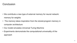 Conclusion
• We contribute a new type of external memory for neural network:
memory for weights
• The memory takes inspiration from the stored-program memory in
computer architecture
• Our model simulates Universal Turing Machine
• Experiments demonstrate the computational universality of the
approach
14
 