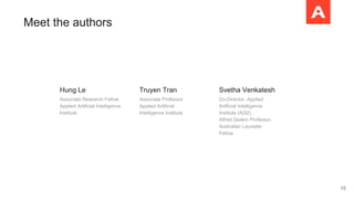 Meet the authors
Hung Le
Associate Research Fellow
Applied Artificial Intelligence
Institute
Truyen Tran
Associate Professor
Applied Artificial
Intelligence Institute
Svetha Venkatesh
Co-Director, Applied
Artificial Intelligence
Institute (A2I2)
Alfred Deakin Professor,
Australian Laureate
Fellow
15
 