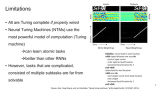 Limitations
• All are Turing complete if properly wired
• Neural Turing Machines (NTMs) use the
most powerful model of computation (Turing
machine)
can learn atomic tasks
better than other RNNs
• However, tasks that are complicated,
consisted of multiple subtasks are far from
solvable
Graves, Alex, Greg Wayne, and Ivo Danihelka. "Neural turing machines." arXiv preprint arXiv:1410.5401 (2014).
4
 