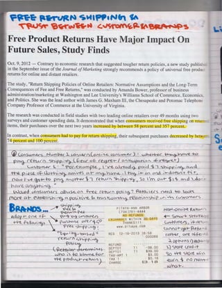 ~n~ p.~~ ~MIPf'•Nfr

tA

~'e~.a4ff.tl G~~P.fc'~r~~

Free Product Returns Have Major Impact On
Future Sales, Study Finds
Oct. 9, 2012 - Contrary to economic research that suggested tougher return policies, a new study publi·
in the September issue of the Journal of Marketing strongly recommends a policy of universal free prodL
returns for online and distant retailers.
The study, "Return Shipping Policies of Online Retailers: Normative Assumptions and the Long-Term
Consequences of Fee and Free Returns," was conducted by Amanda Bower, professor of business
administration/marketing at Washington and Lee University's Williams School of Commerce, Economi
and Politics. She was the lead author with James G. Maxham III, the Chesapeake and Potomac Telephon-:
Company Professor of Commerce at the University of Virginia.
The research was conducted in field studies with two leading online retailers over 49 months using two
surveys and customer spending data. It demonstrated that when consumers rece ived free shipping on re n..
items, their purchases over the next two years increased by between 58 percent and 357 percent.
In contrast, when consumers had to pay for return shippin g, their subsequent purchases decreased by be
74 percent and 100 percent.
{p"Su.~s

NuMbu 1.

"-L

t,011"U!.f'_i)(_oA ..

~"~""1"'1'~) :

wh.e~ ~CAVe

+o

_ p~"d-- re-t-urf

~h$·4 Lf::f_u(" of-(~-/ on~~~ c.f-~t
LIA<",fom..e<" 1. ~ ii f="o{ -C7~c:.tmple.~'V"f. ~0td4 pCA,d 1 ·1 <i.-,of?{~""

-'t"-..12. p.Qt.e. 0~Cvrh·~ o.m' v-eS ~- rYh.~-n~.  ~ .~.r OA <:Mc ~~d.vesA i" f- '"°
now i' ~~ h:> p~ C"0~ '>I (~h.Ar"' ~~~~,-~o  1m ov..+- $11: w">d '<1-:l
'
11
- b CA. v e. Cl%lli  f"'~ •

1

_w_ru1d

c.,Of)<)l/('()..US obi.A~

_(l)_are a·- es°CAb•C:."h~

CJ

on ~...£.. (Q~"__po1 ~ ~ ~' t~S n-ee<..1 ~

pos~tv-e. ~ tnAsttNo~~u.n~"~~~{' v-> .' ~ ("'~-<""s

~t~A~
B - ·..... /"~~,----.~ .

-

PITAYA-ANN ARBOR
(734)761-4444

-

'i. :"""""""'-

Ldop r o ~ "f- ,
+-Ire. hi low,"'a <

o.::;K

''-'"Ir 'o~

t.V'C,tofY'lA')

NO REFUNDS

XCliANGE S WITHIN 30 DAYS

THANKS!!!
www.pitaya . com

.ov"e r "
Y"('.e.e. .,X"'·f~ ~1'~ t;O
~

(A"~- ~CAS-t"d 11

REG

("Lfurf ~hf(>;~

~e%.::~+n.:> +o b
.fa<'

wn.e.
_____
-tt-e. prod U<.,t-- re- +t.A< 11
I<->



12-19- 2013 16:58
000069

REFUND
DEPT01
DEPTO 1
lAX-AMT 1
TAX 1
CHARGE

. . ..... . . ... .
·

T1
T1

-36.00
$39 . 00
$3.00
$0. 18
$3. 1 B

NotJ-On~'~ tc:,Q.1"t.A.-r

..- s~~

~rrl.-'~

C..v<:.+o I<~

 ·- <e

~CA"fO+"-~~ ~f..L
ro.~

o.<«.

~~k

~ op-ho"s 1)ecl~
1-) <:>we lfQd ;-t

CSQ

~

JC.O..( (

w~o.t-4

S--0 re 11ll. 
00 ('NA'rlr

 