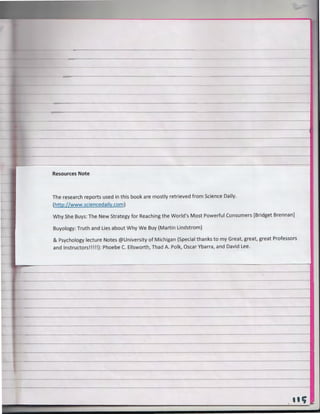 Resources Note

The research reports used in this book are mostly retrieved from Science Daily.
(http://www.sciencedaily.com )
Why She Buys : The New Strategy for Reaching the World's Most Powerful Consumers [Bridget Brennan]
Buyology: Truth and Lies about Why We Buy (Martin Lindstrom)

& Psychology lecture Notes @University of Michigan (Special thanks to my Great, great, great Professors
and Instructors!!!!!): Phoebe C. Ellsworth, Thad A. Polk, Oscar Ybarra, and David Lee.

---~-----~~~~~

. tit; -

 