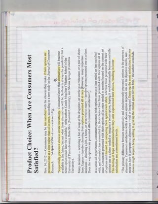 "The primary difference between sequentially and simultaneously presented options is the presence of
alternatives. Consumer satisfaction with a chosen option depends less on its objective merits, and
more on how it compares to alternatives -- real or imagined. Enjoying the most satisfaction from our
choices might require being willing to give up the eternal quest for the best," the authors conclude.

In a series of experiments, consumers presented with options one at a time ended up less satisfied
with, and ultimately less committed to, their choices than those presented with their options all at
once. Consumers presented with their options all at once tended to remain focused on the current set
of options and focused on comparing them against each other, whereas those presented with their
options one at a time tended to imagine a better option, hoping it would eventually become available.
This feeling of hope undermined how they later experienced their choice, resulting in lower
satisfaction and commitment levels.

Many decisions -- selecting a bar of soap at the drugstore, an entree at a restaurant, or a pair of shoes
from Zappos -- involve choosing from options presented all at once{However, many important
decisions -- choosing a job, a home, or even who to marry -- involve options presented one at a time.
Does the way options are presented affect consumer satisfaction?)

Nov. 14, 2012 - Consumers may be less satisfied with the choices they make if their options are
presented one at a time rather than all at once, according to a new study in the Journal of Consumer
Research.
,.~~h"c.U -7 VV"'~.e-<~1'"'~
~
"Sequentially presented choices create uncertainty. Consumers know that alternatives will become
available in the future, but not what those alternatives will be. So there is always the possibility that a
better option could later be available," write authors Cassie Mogilner (Wharton School of the
University of Pennsylvania), Baba Shiv (Stanford University), and Sheena Iyengar (Columbia
University).

Product Choice: When Are Consumers Most
Satisfied?

___ ...-._

 