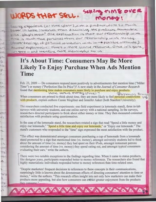 .....

.

~~~

~--·

~ M9 Stt'-".

c,&f"'-r'Mts ""e&
ftot1-t- 

~ e._~~~"'UL (.Cl ( hf'()-e. ~(?-U"'I.-) v-' .~ CA pr<> d ~ v3 o ~ S .:::> 0l'""'- ...~
; !"' ~Ofl"..L ~l"'C,-rcN°l,Jt'> ~'"' 0 ;',C..1.AS'>; ~ ..-1V< 'f' '(":>0 ~c; ~("c,...,'°Q..L

).)"~ <. ~ t-?

On-fl

e.:><p~(Aho"

I"?

~t-

01,...l.<"

~CA.-ho,")~hf (,.:;),~

mo.-e. per<>o1'£.ll ·~ ov..r V'"'fZ.CA-t-o"°'s.,~~ <.A:>'~"' fYO{'~ ~
~ ~eA i ""3-5 o.=- p e..t'S O ;""CA  l,,Qr-.n~-=>(" 1..A:h~ ~- --+ f'O~;~v-e., c:.t-tt>'.~)
."> :'("VU..h

...expV(')~f-o<) : -h~ 1 s o.

more. sc..c"'-rce re..so.....v~O ·"~
~ - O<Ad ~.f::>r<., <hO~ N'.e.U('•'~.f-u -T-0 1-AS

..;-'~ ~~
,

It's About Time: Consumers May Be More
Likely To Enjoy Purchase When Ads Mention
Time
Feb. 23, 2009 - Do consumers respond more positively to advertisements that mention time ("Miller
Time") or money ("Perfection Has Its Price")? A new study in the Journal of Consumer Research
fo und that mentioning time makes consumers more likely to purchase and enjoy products.
~~ 1-e..<~-A~ ~~ <-0 (C..Q. J ".
Cj)Q..<roh 0n ~r"'fc.f'
When consumers are primed to think about time, they are more likely to feel personal connections <'~ :
with products, explain authors Cassie Mogilner and Jennifer Aaker (both Stanford University).
The researchers conducted five experiments: one field experiment (a lemonade stand), three in-lab
urveys with university students, and one online survey with a national sampling. In the surveys,
researchers directed participants to think about either money or time. They then measured consumer
atisfaction with products using questionnaires.
In the case of the lemonade stand, the researchers rotated a sign that read "Spend a little money and
enjoy our lemonade," "Spend a little time and enjoy our lemonade," or "Enjoy our lemonade." The
stand's customers who responded to the "time" sign expressed the most satisfaction with the product.

,..
1

"The effect was demonstrated amongst consumers purchasing a cup of lemonade from a lemonade
tand promoted by a sign that mentioned time (vs. money), amongst university students led to think
about the amount of time (vs. money) they had spent on their iPods, amongst restaurant patrons
considering the amount of time (vs. money) they spend eating out, and amongst typical consumers
va luating their cars," write the authors.
There were two notable exceptions to the findings regarding time. When it came to status products,
like designer jeans, participants responded better to money references. The researchers also found that
highly materialistic individuals responded better to money references than time-related ones.

l

"Despite marketers' frequent decisions to references to these concepts in their communications,
surprisingly little is known about the downstream effects of directing consumers' attention to time or
money," write the authors. "This research offers insight into not only how marketers can make their
products more appealing, but also how consumers can e:){tr'act greater enjoyment from the products
II

.

 